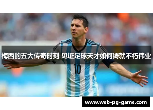 梅西的五大传奇时刻 见证足球天才如何铸就不朽伟业