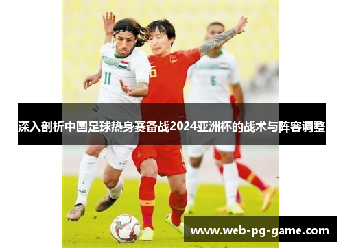 深入剖析中国足球热身赛备战2024亚洲杯的战术与阵容调整