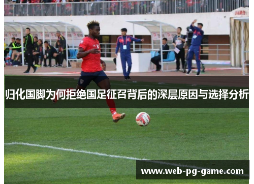 归化国脚为何拒绝国足征召背后的深层原因与选择分析