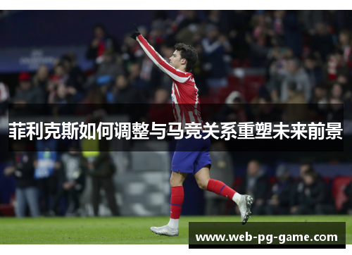菲利克斯如何调整与马竞关系重塑未来前景 菲利克斯如何调整与马竞关系重塑未来前景