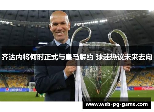 齐达内将何时正式与皇马解约 球迷热议未来去向