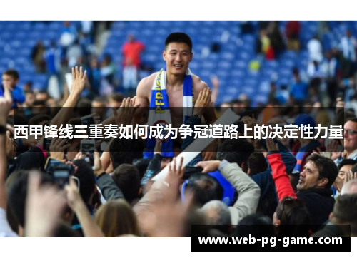 西甲锋线三重奏如何成为争冠道路上的决定性力量