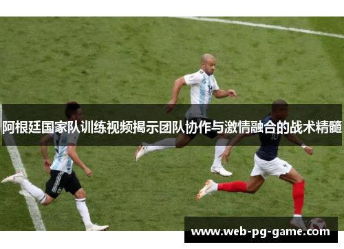 阿根廷国家队训练视频揭示团队协作与激情融合的战术精髓