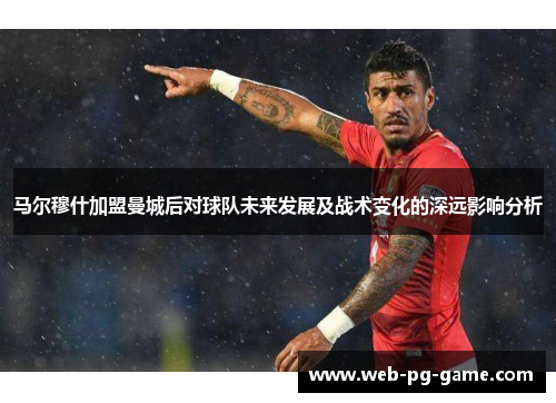 马尔穆什加盟曼城后对球队未来发展及战术变化的深远影响分析 马尔穆什加盟曼城后对球队未来发展及战术变化的深远影响分析