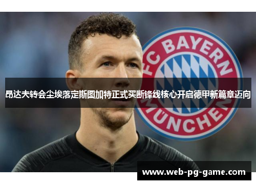 昂达夫转会尘埃落定斯图加特正式买断锋线核心开启德甲新篇章迈向