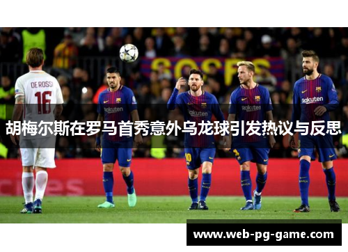胡梅尔斯在罗马首秀意外乌龙球引发热议与反思 胡梅尔斯在罗马首秀意外乌龙球引发热议与反思